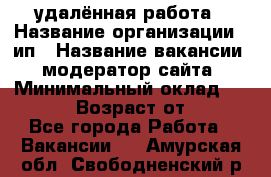 удалённая работа › Название организации ­ ип › Название вакансии ­ модератор сайта › Минимальный оклад ­ 39 500 › Возраст от ­ 18 - Все города Работа » Вакансии   . Амурская обл.,Свободненский р-н